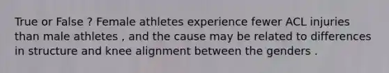 True or False ? Female athletes experience fewer ACL injuries than male athletes , and the cause may be related to differences in structure and knee alignment between the genders .