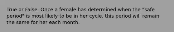 True or False: Once a female has determined when the "safe period" is most likely to be in her cycle, this period will remain the same for her each month.