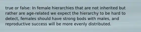 true or false: In female hierarchies that are not inherited but rather are age-related we expect the hierarchy to be hard to detect, females should have strong bods with males, and reproductive success will be more evenly distributed.