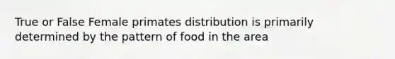 True or False Female primates distribution is primarily determined by the pattern of food in the area