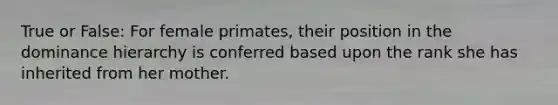 True or False: For female primates, their position in the dominance hierarchy is conferred based upon the rank she has inherited from her mother.