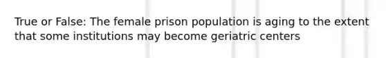 True or False: The female prison population is aging to the extent that some institutions may become geriatric centers