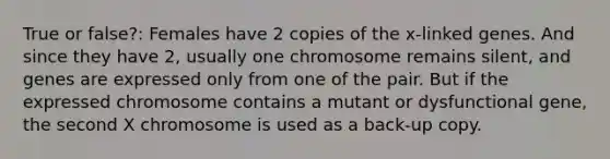 True or false?: Females have 2 copies of the x-linked genes. And since they have 2, usually one chromosome remains silent, and genes are expressed only from one of the pair. But if the expressed chromosome contains a mutant or dysfunctional gene, the second X chromosome is used as a back-up copy.