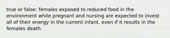 true or false: females exposed to reduced food in the environment while pregnant and nursing are expected to invest all of their energy in the current infant, even if it results in the females death.