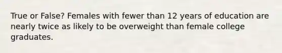 True or False? Females with fewer than 12 years of education are nearly twice as likely to be overweight than female college graduates.