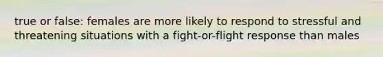 true or false: females are more likely to respond to stressful and threatening situations with a fight-or-flight response than males