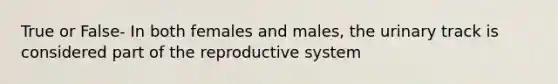 True or False- In both females and males, the urinary track is considered part of the reproductive system