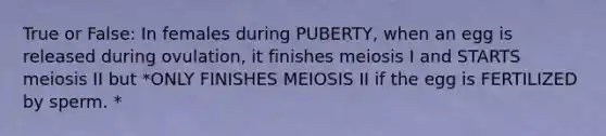 True or False: In females during PUBERTY, when an egg is released during ovulation, it finishes meiosis I and STARTS meiosis II but *ONLY FINISHES MEIOSIS II if the egg is FERTILIZED by sperm. *