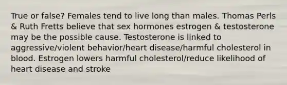 True or false? Females tend to live long than males. Thomas Perls & Ruth Fretts believe that sex hormones estrogen & testosterone may be the possible cause. Testosterone is linked to aggressive/violent behavior/heart disease/harmful cholesterol in blood. Estrogen lowers harmful cholesterol/reduce likelihood of heart disease and stroke