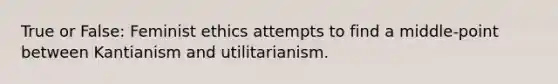 True or False: Feminist ethics attempts to find a middle-point between Kantianism and utilitarianism.