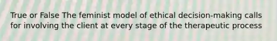 True or False The feminist model of ethical decision-making calls for involving the client at every stage of the therapeutic process