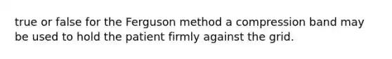 true or false for the Ferguson method a compression band may be used to hold the patient firmly against the grid.