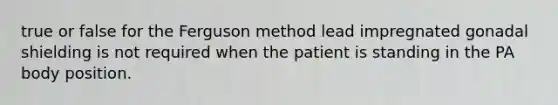 true or false for the Ferguson method lead impregnated gonadal shielding is not required when the patient is standing in the PA body position.