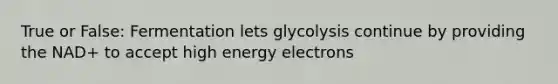 True or False: Fermentation lets glycolysis continue by providing the NAD+ to accept high energy electrons