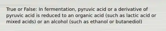 True or False: In fermentation, pyruvic acid or a derivative of pyruvic acid is reduced to an organic acid (such as lactic acid or mixed acids) or an alcohol (such as ethanol or butanediol)