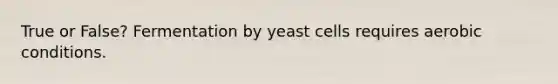 True or False? Fermentation by yeast cells requires aerobic conditions.