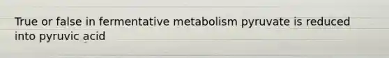 True or false in fermentative metabolism pyruvate is reduced into pyruvic acid