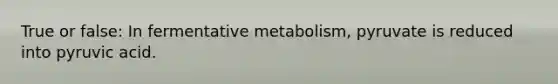 True or false: In fermentative metabolism, pyruvate is reduced into pyruvic acid.