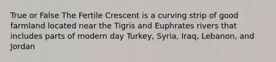 True or False The Fertile Crescent is a curving strip of good farmland located near the Tigris and Euphrates rivers that includes parts of modern day Turkey, Syria, Iraq, Lebanon, and Jordan