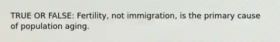 TRUE OR FALSE: Fertility, not immigration, is the primary cause of population aging.