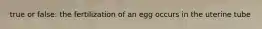 true or false: the fertilization of an egg occurs in the uterine tube