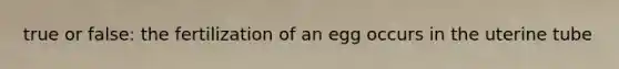 true or false: the fertilization of an egg occurs in the uterine tube