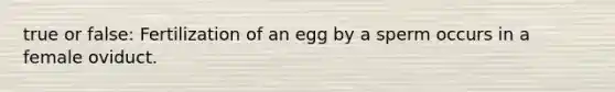 true or false: Fertilization of an egg by a sperm occurs in a female oviduct.