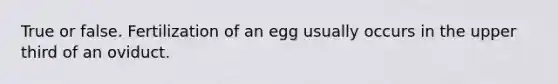 True or false. Fertilization of an egg usually occurs in the upper third of an oviduct.