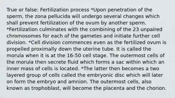 True or false: Fertilization process *Upon penetration of the sperm, the zona pellucida will undergo several changes which shall prevent fertilization of the ovum by another sperm. *Fertilization culminates with the combining of the 23 unpaired chromosomes for each of the gametes and initiate further <a href='https://www.questionai.com/knowledge/kjHVAH8Me4-cell-division' class='anchor-knowledge'>cell division</a>. *Cell division commences even as the fertilized ovum is propelled proximally down the uterine tube. It is called the morula when it is at the 16-50 cell stage. The outermost cells of the morula then secrete fluid which forms a sac within which an inner mass of cells is located. *The latter then becomes a two layered group of cells called the embryonic disc which will later on form the embryo and amnion. The outermost cells, also known as trophoblast, will become the placenta and the chorion.