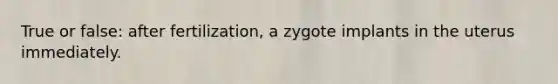 True or false: after fertilization, a zygote implants in the uterus immediately.