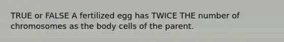 TRUE or FALSE A fertilized egg has TWICE THE number of chromosomes as the body cells of the parent.