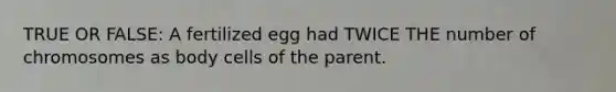 TRUE OR FALSE: A fertilized egg had TWICE THE number of chromosomes as body cells of the parent.