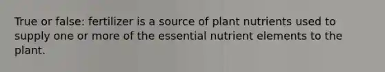 True or false: fertilizer is a source of plant nutrients used to supply one or more of the essential nutrient elements to the plant.