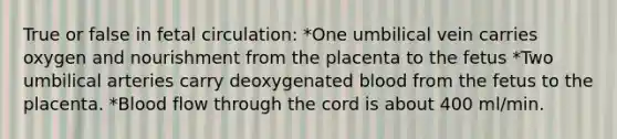 True or false in fetal circulation: *One umbilical vein carries oxygen and nourishment from the placenta to the fetus *Two umbilical arteries carry deoxygenated blood from the fetus to the placenta. *Blood flow through the cord is about 400 ml/min.