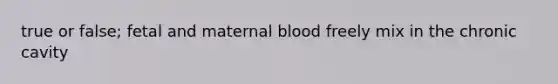 true or false; fetal and maternal blood freely mix in the chronic cavity