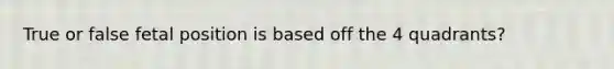 True or false fetal position is based off the 4 quadrants?