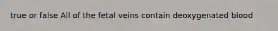 true or false All of the fetal veins contain deoxygenated blood