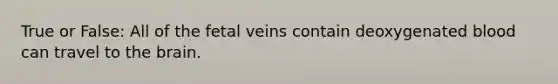 True or False: All of the fetal veins contain deoxygenated blood can travel to the brain.