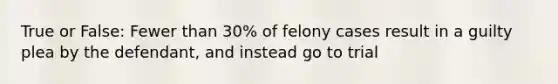 True or False: Fewer than 30% of felony cases result in a guilty plea by the defendant, and instead go to trial