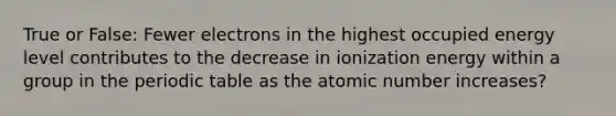 True or False: Fewer electrons in the highest occupied energy level contributes to the decrease in ionization energy within a group in the periodic table as the atomic number increases?