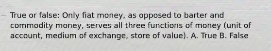 True or false: Only fiat money, as opposed to barter and commodity money, serves all three functions of money (unit of account, medium of exchange, store of value). A. True B. False