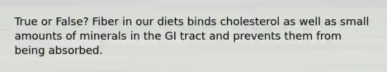 True or False? Fiber in our diets binds cholesterol as well as small amounts of minerals in the GI tract and prevents them from being absorbed.