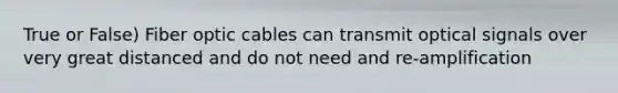 True or False) Fiber optic cables can transmit optical signals over very great distanced and do not need and re-amplification