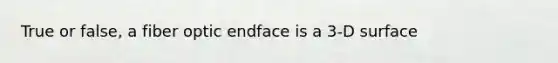 True or false, a fiber optic endface is a 3-D surface