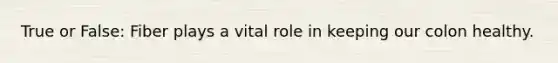 True or False: Fiber plays a vital role in keeping our colon healthy.