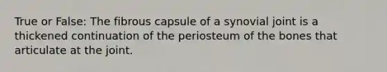 True or False: The fibrous capsule of a synovial joint is a thickened continuation of the periosteum of the bones that articulate at the joint.