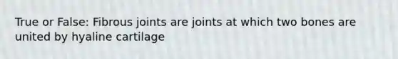 True or False: Fibrous joints are joints at which two bones are united by hyaline cartilage