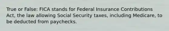 True or False: FICA stands for Federal Insurance Contributions Act, the law allowing Social Security taxes, including Medicare, to be deducted from paychecks.