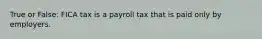 True or False: FICA tax is a payroll tax that is paid only by employers.