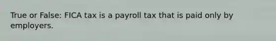 True or False: FICA tax is a payroll tax that is paid only by employers.